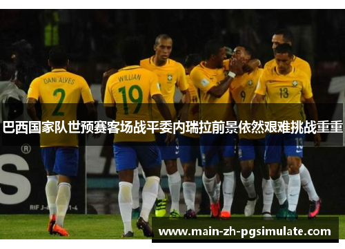 巴西国家队世预赛客场战平委内瑞拉前景依然艰难挑战重重