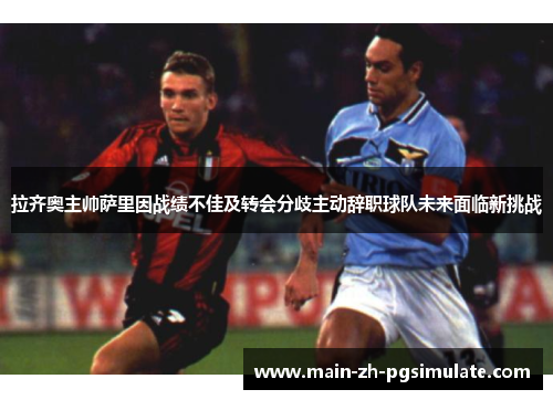 拉齐奥主帅萨里因战绩不佳及转会分歧主动辞职球队未来面临新挑战