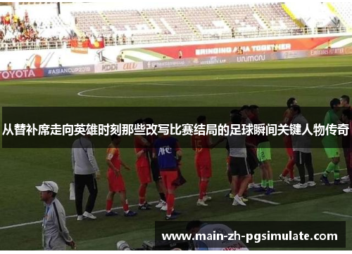 从替补席走向英雄时刻那些改写比赛结局的足球瞬间关键人物传奇 从替补席走向英雄时刻那些改写比赛结局的足球瞬间关键人物传奇